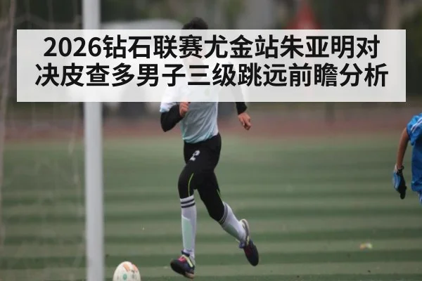 2026钻石联赛尤金站朱亚明对决皮查多男子三级跳远前瞻分析